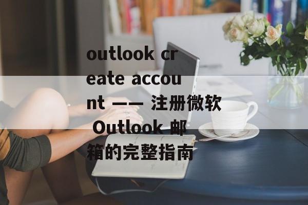 outlook create account —— 注册微软 Outlook 邮箱的完整指南