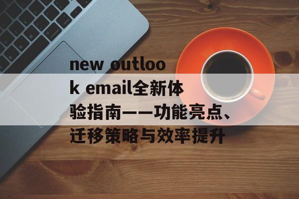 new outlook email全新体验指南——功能亮点、迁移策略与效率提升