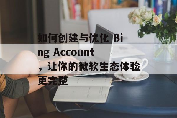 如何创建与优化 Bing Account，让你的微软生态体验更完整