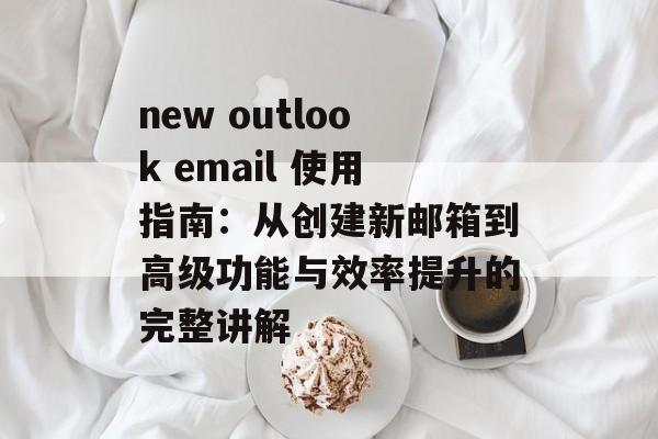 new outlook email 使用指南：从创建新邮箱到高级功能与效率提升的完整讲解